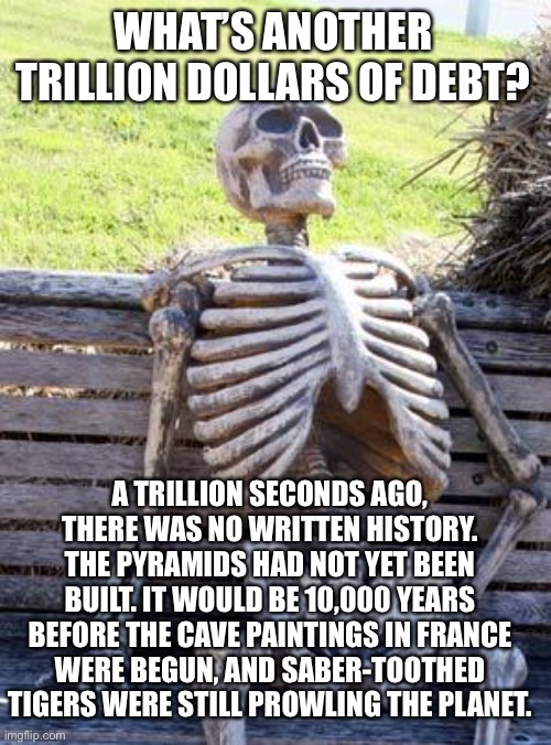 What’s a trillion? | WHAT’S ANOTHER TRILLION DOLLARS OF DEBT? A TRILLION SECONDS AGO, THERE WAS NO WRITTEN HISTORY. THE PYRAMIDS HAD NOT YET BEEN BUILT. IT WOULD BE 10,000 YEARS BEFORE THE CAVE PAINTINGS IN FRANCE WERE BEGUN, AND SABER-TOOTHED TIGERS WERE STILL PROWLING THE PLANET. | image tagged in memes,waiting skeleton,democrats,budget,the future | made w/ Imgflip meme maker