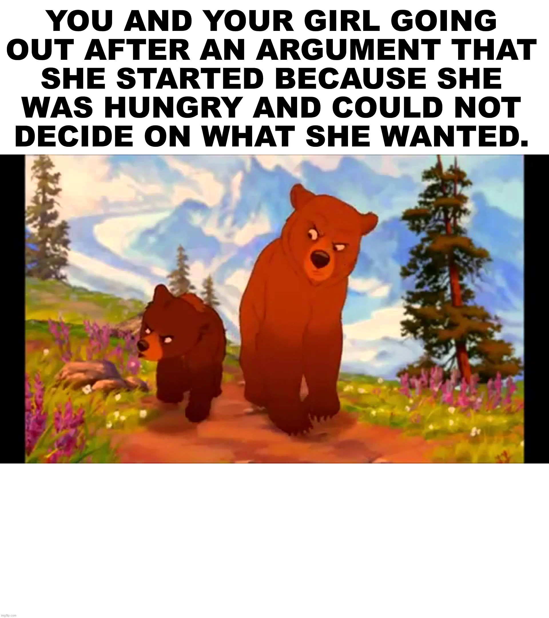 After 5 suggestions being offered she said no to and then picks something you do not really want. | YOU AND YOUR GIRL GOING 
OUT AFTER AN ARGUMENT THAT 
SHE STARTED BECAUSE SHE 
WAS HUNGRY AND COULD NOT 
DECIDE ON WHAT SHE WANTED. | image tagged in brother bear- tell everybody,food,argument,hungry | made w/ Imgflip meme maker