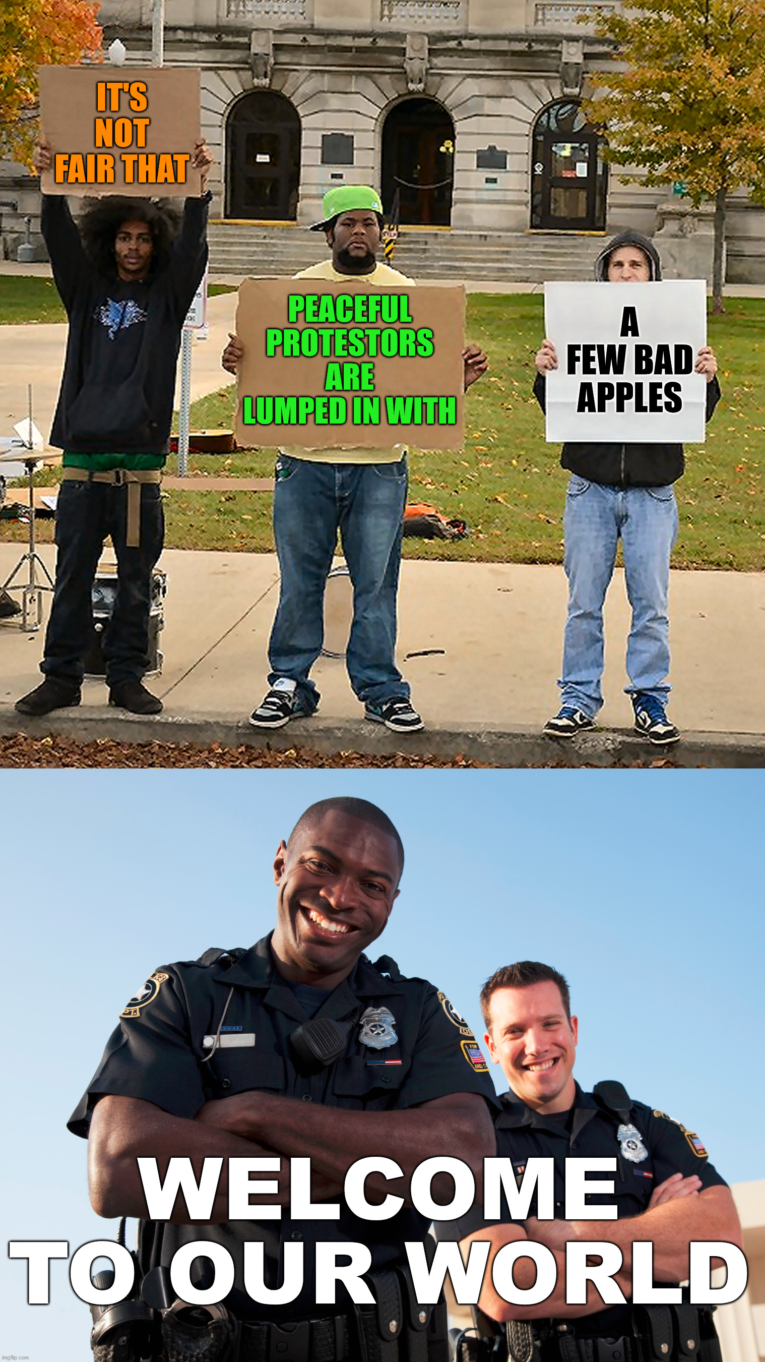 It goes both ways. There are good and bad in every group out there. | IT'S NOT FAIR THAT; PEACEFUL PROTESTORS ARE LUMPED IN WITH; A FEW BAD APPLES; WELCOME TO OUR WORLD | image tagged in 3 demonstrators holding signs,feels bad man,protesters,the police | made w/ Imgflip meme maker