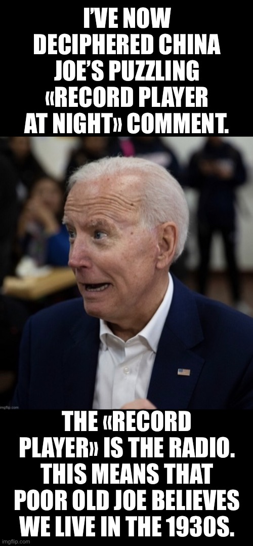 The 1920s were wild, Joe! | I’VE NOW DECIPHERED CHINA JOE’S PUZZLING «RECORD PLAYER AT NIGHT» COMMENT. THE «RECORD PLAYER» IS THE RADIO. THIS MEANS THAT POOR OLD JOE BELIEVES WE LIVE IN THE 1930S. | image tagged in joe biden,biden,creepy joe biden,election 2020,corrupt,government corruption | made w/ Imgflip meme maker