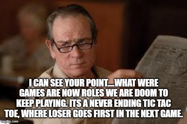 no country for old men tommy lee jones | I CAN SEE YOUR POINT....WHAT WERE GAMES ARE NOW ROLES WE ARE DOOM TO KEEP PLAYING. ITS A NEVER ENDING TIC TAC TOE, WHERE LOSER GOES FIRST IN | image tagged in no country for old men tommy lee jones | made w/ Imgflip meme maker