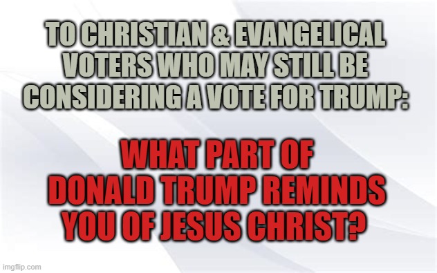What part of donald trump reminds you of Jesus Christ? | TO CHRISTIAN & EVANGELICAL VOTERS WHO MAY STILL BE CONSIDERING A VOTE FOR TRUMP:; WHAT PART OF DONALD TRUMP REMINDS YOU OF JESUS CHRIST? | image tagged in election 2020,donald trump,joe biden,jesus christ | made w/ Imgflip meme maker