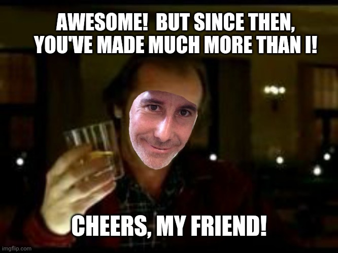 AWESOME!  BUT SINCE THEN, YOU'VE MADE MUCH MORE THAN I! CHEERS, MY FRIEND! | made w/ Imgflip meme maker