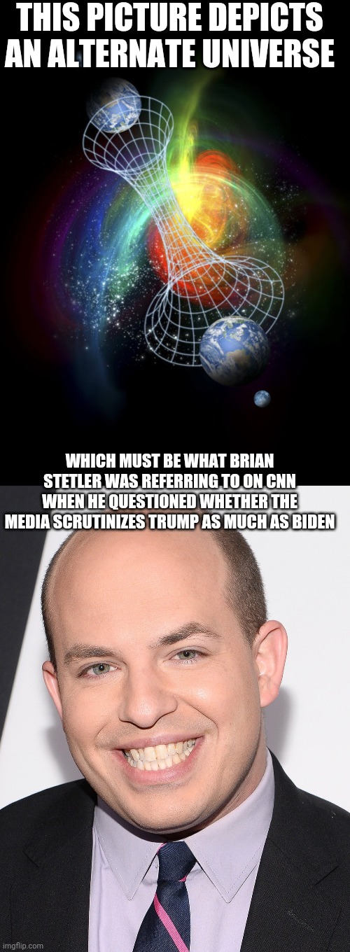 Almost laughable insinuation of media scrutiny | THIS PICTURE DEPICTS AN ALTERNATE UNIVERSE; WHICH MUST BE WHAT BRIAN STETLER WAS REFERRING TO ON CNN WHEN HE QUESTIONED WHETHER THE MEDIA SCRUTINIZES TRUMP AS MUCH AS BIDEN | image tagged in joe biden,trump,media | made w/ Imgflip meme maker