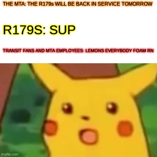 R179 BE LIKE | THE MTA: THE R179s WILL BE BACK IN SERVICE TOMORROW; R179S: SUP; TRANSIT FANS AND MTA EMPLOYEES: LEMONS EVERYBODY FOAM RN | image tagged in memes,surprised pikachu | made w/ Imgflip meme maker