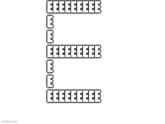 EEEEEE | EEEEEEEEE
E
E
EEEEEEEEE
E
E
EEEEEEEEE | image tagged in blank white template | made w/ Imgflip meme maker