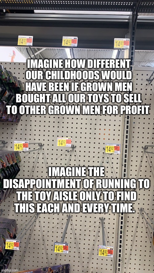 Scalpers suck | IMAGINE HOW DIFFERENT OUR CHILDHOODS WOULD HAVE BEEN IF GROWN MEN BOUGHT ALL OUR TOYS TO SELL TO OTHER GROWN MEN FOR PROFIT; IMAGINE THE DISAPPOINTMENT OF RUNNING TO THE TOY AISLE ONLY TO FIND THIS EACH AND EVERY TIME. | image tagged in toys | made w/ Imgflip meme maker