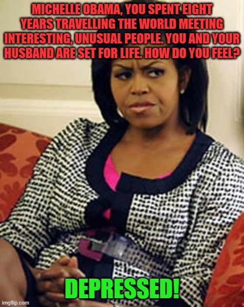 Depression is real, but she's not living in reality. | MICHELLE OBAMA, YOU SPENT EIGHT YEARS TRAVELLING THE WORLD MEETING INTERESTING, UNUSUAL PEOPLE. YOU AND YOUR HUSBAND ARE SET FOR LIFE. HOW DO YOU FEEL? DEPRESSED! | image tagged in michelle obama is not pleased,depression,privilege | made w/ Imgflip meme maker