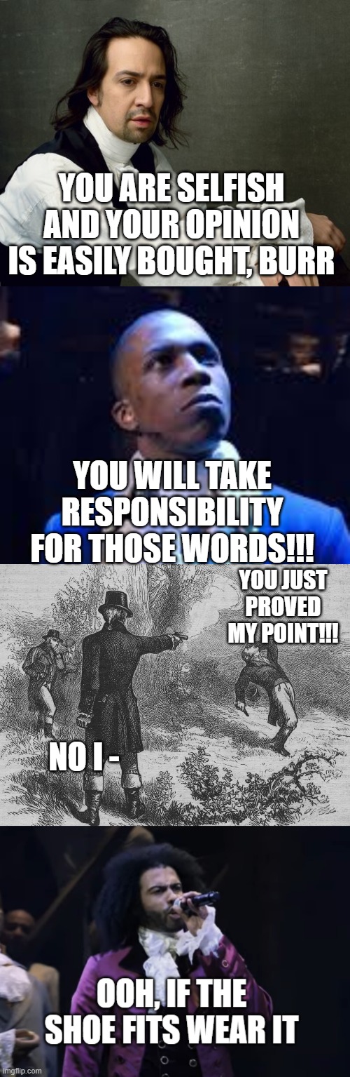 LOL | YOU ARE SELFISH AND YOUR OPINION IS EASILY BOUGHT, BURR; YOU WILL TAKE RESPONSIBILITY FOR THOSE WORDS!!! YOU JUST PROVED MY POINT!!! NO I - | image tagged in hamilton write like you're running out of time,aaron burr and alexander hamilton,jefferson ooh if the shoe fits wear it,memes,fu | made w/ Imgflip meme maker