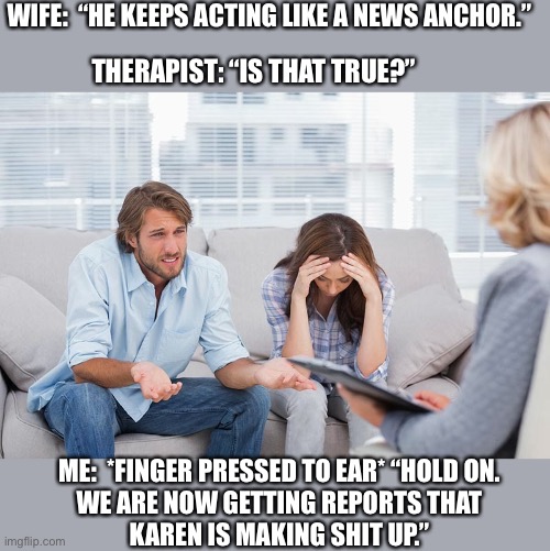 Breaking news.... | WIFE:  “HE KEEPS ACTING LIKE A NEWS ANCHOR.”; THERAPIST: “IS THAT TRUE?”; ME:  *FINGER PRESSED TO EAR* “HOLD ON.
WE ARE NOW GETTING REPORTS THAT
KAREN IS MAKING SHIT UP.” | image tagged in couples therapy,news,wife,husband,doctor,memes | made w/ Imgflip meme maker