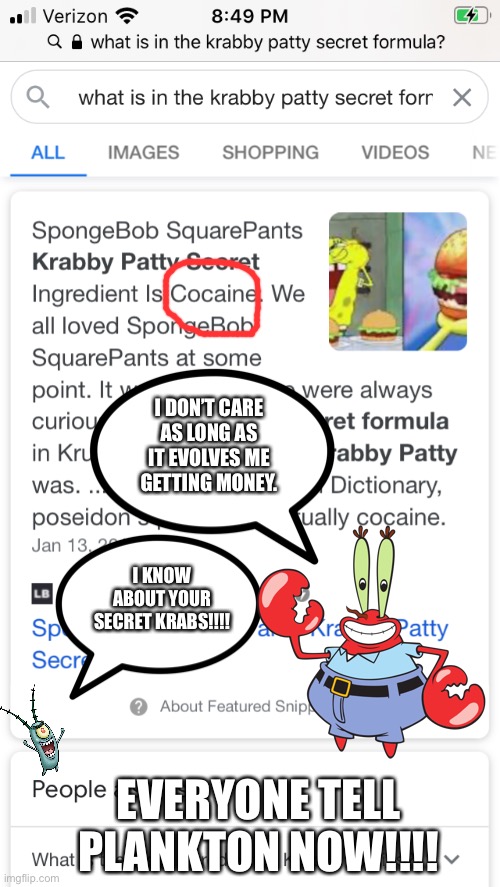The Krabby Patty Secret Formula Is.... | I DON’T CARE AS LONG AS IT EVOLVES ME GETTING MONEY. I KNOW ABOUT YOUR SECRET KRABS!!!! EVERYONE TELL PLANKTON NOW!!!! | image tagged in plankton,mr krabs,spongebob,secret formula,cocaine | made w/ Imgflip meme maker