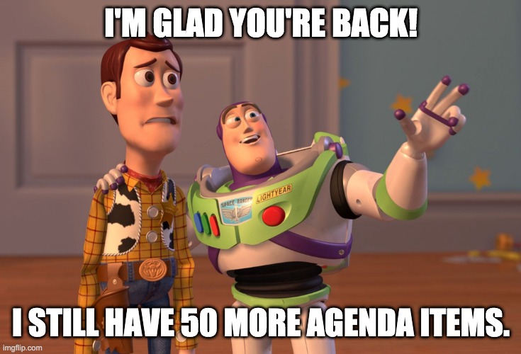 X, X Everywhere | I'M GLAD YOU'RE BACK! I STILL HAVE 50 MORE AGENDA ITEMS. | image tagged in memes,x x everywhere | made w/ Imgflip meme maker