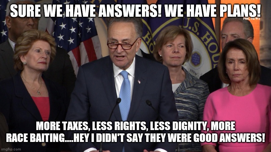 Why lying is better in politics....because no one has any clue what they are doing.... | SURE WE HAVE ANSWERS! WE HAVE PLANS! MORE TAXES, LESS RIGHTS, LESS DIGNITY, MORE RACE BAITING....HEY I DIDN'T SAY THEY WERE GOOD ANSWERS! | image tagged in democrat congressmen,lying | made w/ Imgflip meme maker