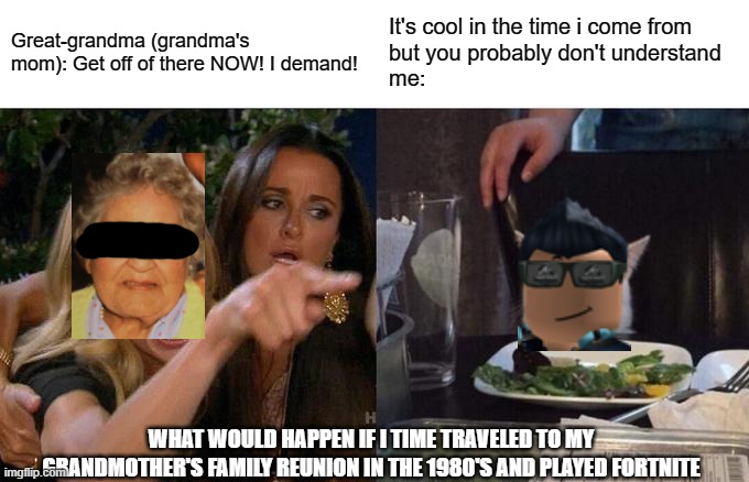 If i time traveled to the eighties grandma's family reunion | Great-grandma (grandma's mom): Get off of there NOW! I demand! It's cool in the time i come from
but you probably don't understand
me:; WHAT WOULD HAPPEN IF I TIME TRAVELED TO MY GRANDMOTHER'S FAMILY REUNION IN THE 1980'S AND PLAYED FORTNITE | image tagged in memes,woman yelling at cat,grandma,fortnite,1980s,roblox | made w/ Imgflip meme maker