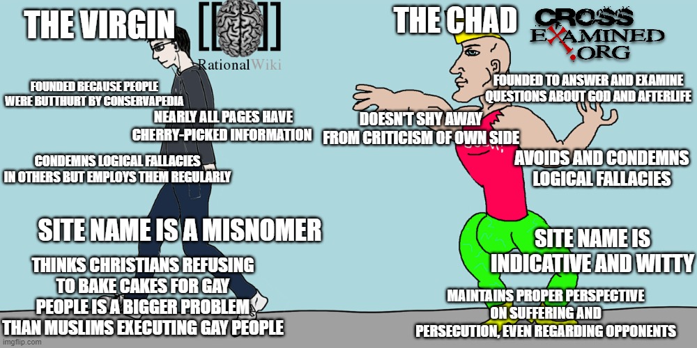 Virgin vs chad | THE VIRGIN; THE CHAD; FOUNDED TO ANSWER AND EXAMINE QUESTIONS ABOUT GOD AND AFTERLIFE; FOUNDED BECAUSE PEOPLE WERE BUTTHURT BY CONSERVAPEDIA; DOESN'T SHY AWAY FROM CRITICISM OF OWN SIDE; NEARLY ALL PAGES HAVE CHERRY-PICKED INFORMATION; CONDEMNS LOGICAL FALLACIES IN OTHERS BUT EMPLOYS THEM REGULARLY; AVOIDS AND CONDEMNS LOGICAL FALLACIES; SITE NAME IS A MISNOMER; SITE NAME IS INDICATIVE AND WITTY; THINKS CHRISTIANS REFUSING TO BAKE CAKES FOR GAY PEOPLE IS A BIGGER PROBLEM THAN MUSLIMS EXECUTING GAY PEOPLE; MAINTAINS PROPER PERSPECTIVE ON SUFFERING AND PERSECUTION, EVEN REGARDING OPPONENTS | image tagged in virgin vs chad,memes | made w/ Imgflip meme maker