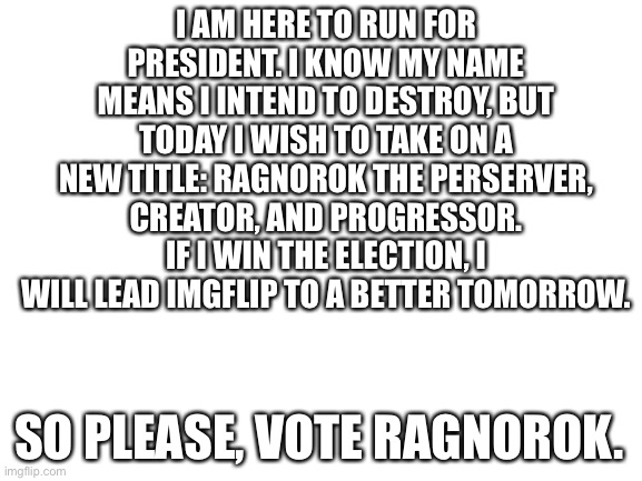 Announcing my campaign for president! | I AM HERE TO RUN FOR PRESIDENT. I KNOW MY NAME MEANS I INTEND TO DESTROY, BUT TODAY I WISH TO TAKE ON A NEW TITLE: RAGNOROK THE PERSERVER, CREATOR, AND PROGRESSOR. IF I WIN THE ELECTION, I WILL LEAD IMGFLIP TO A BETTER TOMORROW. SO PLEASE, VOTE RAGNOROK. | image tagged in blank white template | made w/ Imgflip meme maker