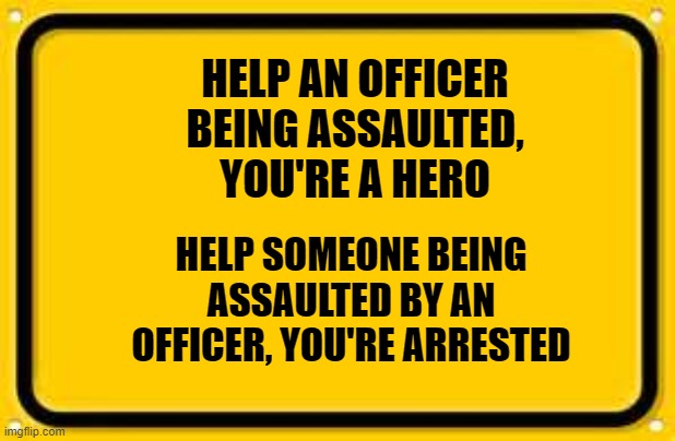 Blank Yellow Sign | HELP AN OFFICER BEING ASSAULTED, YOU'RE A HERO; HELP SOMEONE BEING ASSAULTED BY AN OFFICER, YOU'RE ARRESTED | image tagged in memes,blank yellow sign | made w/ Imgflip meme maker