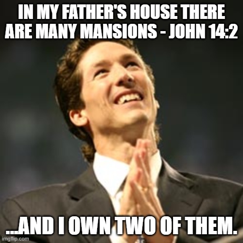 Joel osteen praying | IN MY FATHER'S HOUSE THERE ARE MANY MANSIONS - JOHN 14:2; ...AND I OWN TWO OF THEM. | image tagged in joel osteen praying | made w/ Imgflip meme maker