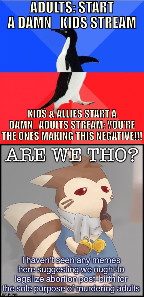 So jokes about murdering kids are peachy keen but discussing real issues is “negative”? Ok, but I disagree. Tl;dr — damn adults. | ADULTS: START A DAMN_KIDS STREAM; KIDS & ALLIES START A DAMN_ADULTS STREAM: YOU’RE THE ONES MAKING THIS NEGATIVE!!! ARE WE THO? I haven’t seen any memes here suggesting we ought to legalize abortion post-birth for the sole purpose of murdering adults | image tagged in memes,socially awkward awesome penguin,fancy furret,damn,adults,meanwhile on imgflip | made w/ Imgflip meme maker