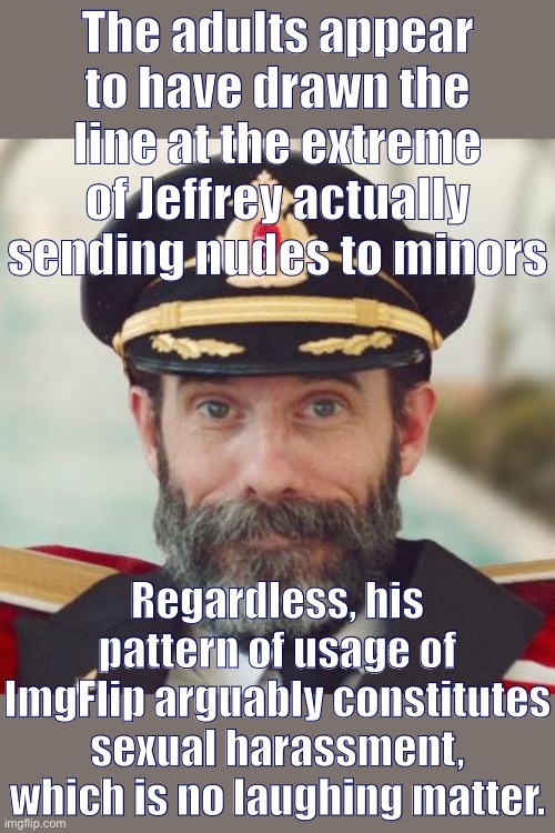 I’m glad the Mods have been watching his content closely but let’s quit it with the shaming of those who want to see more action | The adults appear to have drawn the line at the extreme of Jeffrey actually sending nudes to minors; Regardless, his pattern of usage of ImgFlip arguably constitutes sexual harassment, which is no laughing matter. | image tagged in captain obvious,sexual harassment,harassment,jeffrey,meanwhile on imgflip,cyberbullying | made w/ Imgflip meme maker