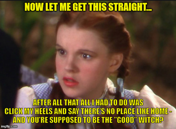 Dorothy:  And you're the good witch? | NOW LET ME GET THIS STRAIGHT... AFTER ALL THAT ALL I HAD TO DO WAS CLICK MY HEELS AND SAY THERE'S NO PLACE LIKE HOME -
AND YOU'RE SUPPOSED TO BE THE "GOOD" WITCH? | image tagged in wizard of oz,wicked witch | made w/ Imgflip meme maker