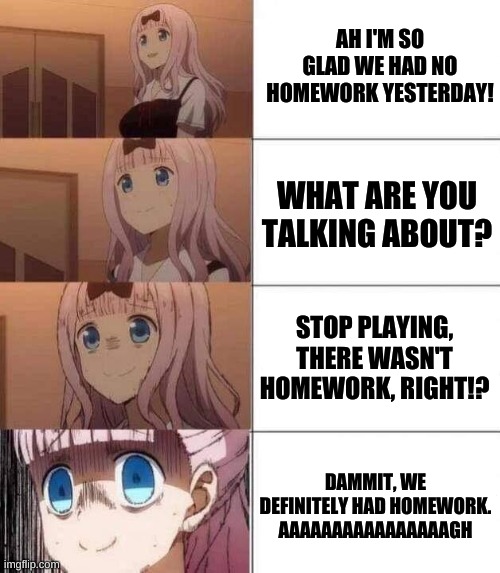 There's Homework? | AH I'M SO GLAD WE HAD NO HOMEWORK YESTERDAY! WHAT ARE YOU TALKING ABOUT? STOP PLAYING, THERE WASN'T HOMEWORK, RIGHT!? DAMMIT, WE DEFINITELY HAD HOMEWORK. AAAAAAAAAAAAAAAAGH | image tagged in chika template | made w/ Imgflip meme maker