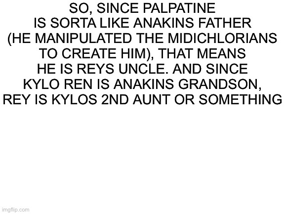 I’ve been waiting to make this for a long time | SO, SINCE PALPATINE IS SORTA LIKE ANAKINS FATHER (HE MANIPULATED THE MIDICHLORIANS TO CREATE HIM), THAT MEANS HE IS REYS UNCLE. AND SINCE KYLO REN IS ANAKINS GRANDSON, REY IS KYLOS 2ND AUNT OR SOMETHING | image tagged in blank white template | made w/ Imgflip meme maker
