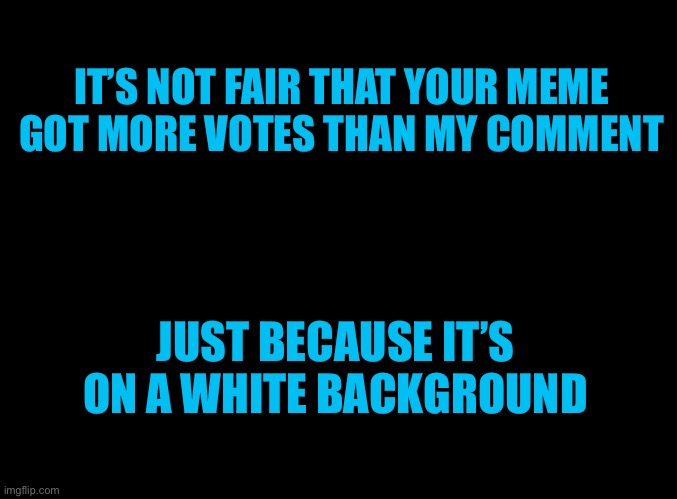 blank black | IT’S NOT FAIR THAT YOUR MEME GOT MORE VOTES THAN MY COMMENT JUST BECAUSE IT’S ON A WHITE BACKGROUND | image tagged in blank black | made w/ Imgflip meme maker