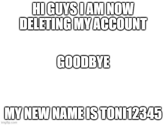 Blank White Template | HI GUYS I AM NOW DELETING MY ACCOUNT; GOODBYE; MY NEW NAME IS TONI12345 | image tagged in blank white template | made w/ Imgflip meme maker