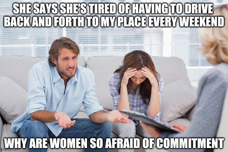 couples therapy | SHE SAYS SHE'S TIRED OF HAVING TO DRIVE 
BACK AND FORTH TO MY PLACE EVERY WEEKEND; WHY ARE WOMEN SO AFRAID OF COMMITMENT | image tagged in couples therapy | made w/ Imgflip meme maker