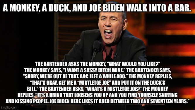 Gilbert Gottfried tells a joke about a monkey, a duck, and Joe Biden | A MONKEY, A DUCK, AND JOE BIDEN WALK INTO A BAR. THE BARTENDER ASKS THE MONKEY, “WHAT WOULD YOU LIKE?” THE MONKEY SAYS, “I WANT A SASSY BITCH WINE.” THE BARTENDER SAYS, “SORRY, WE’RE OUT OF THAT. AOC LEFT A WHILE AGO.” THE MONKEY REPLIES, “THAT’S OKAY. GET ME A “MISTLETOE JOE” AND PUT IT ON THE DUCK’S BILL.” THE BARTENDER ASKS, “WHAT’S A MISTLETOE JOE?” THE MONKEY REPLIES, “IT’S A DRINK THAT LOOSENS YOU UP AND YOU FIND YOURSELF SNIFFING AND KISSING PEOPLE. JOE BIDEN HERE LIKES IT AGED BETWEEN TWO AND SEVENTEEN YEARS.” | image tagged in gilbert gottfried,memes,creepy joe biden,duck,monkey,joke | made w/ Imgflip meme maker
