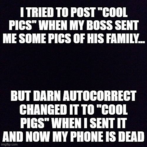 lol | I TRIED TO POST "COOL PICS" WHEN MY BOSS SENT ME SOME PICS OF HIS FAMILY... BUT DARN AUTOCORRECT CHANGED IT TO "COOL PIGS" WHEN I SENT IT AND NOW MY PHONE IS DEAD | image tagged in black screen,memes,funny,autocorrect,fails,boss | made w/ Imgflip meme maker