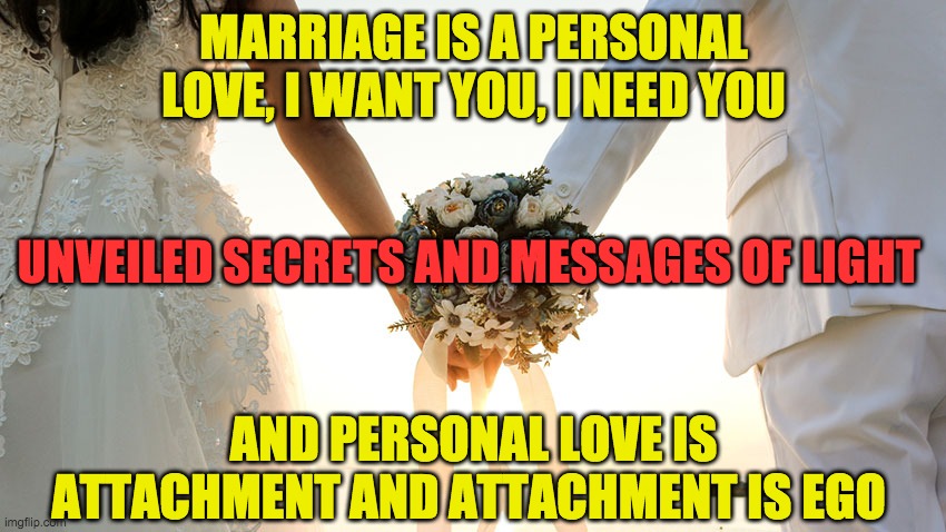 MARRIAGE | MARRIAGE IS A PERSONAL LOVE, I WANT YOU, I NEED YOU; UNVEILED SECRETS AND MESSAGES OF LIGHT; AND PERSONAL LOVE IS ATTACHMENT AND ATTACHMENT IS EGO | image tagged in marriage | made w/ Imgflip meme maker