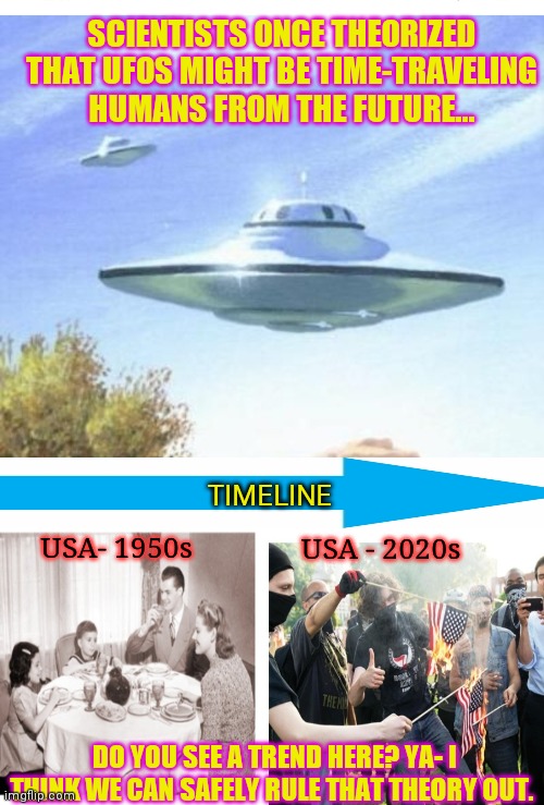 Humans gone wrong | SCIENTISTS ONCE THEORIZED THAT UFOS MIGHT BE TIME-TRAVELING HUMANS FROM THE FUTURE... TIMELINE; USA- 1950s; USA - 2020s; DO YOU SEE A TREND HERE? YA- I THINK WE CAN SAFELY RULE THAT THEORY OUT. | image tagged in society,going,upside-down,usa,so wrong | made w/ Imgflip meme maker
