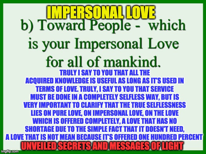 IMPERSONAL LOVE | IMPERSONAL LOVE; TRULY I SAY TO YOU THAT ALL THE ACQUIRED KNOWLEDGE IS USEFUL AS LONG AS IT’S USED IN TERMS OF LOVE. TRULY, I SAY TO YOU THAT SERVICE MUST BE DONE IN A COMPLETELY SELFLESS WAY, BUT IS VERY IMPORTANT TO CLARIFY THAT THE TRUE SELFLESSNESS LIES ON PURE LOVE, ON IMPERSONAL LOVE, ON THE LOVE WHICH IS OFFERED COMPLETELY, A LOVE THAT HAS NO SHORTAGE DUE TO THE SIMPLE FACT THAT IT DOESN’T NEED, A LOVE THAT IS NOT MEAN BECAUSE IT’S OFFERED ONE HUNDRED PERCENT; UNVEILED SECRETS AND MESSAGES OF LIGHT | image tagged in impersonal love | made w/ Imgflip meme maker