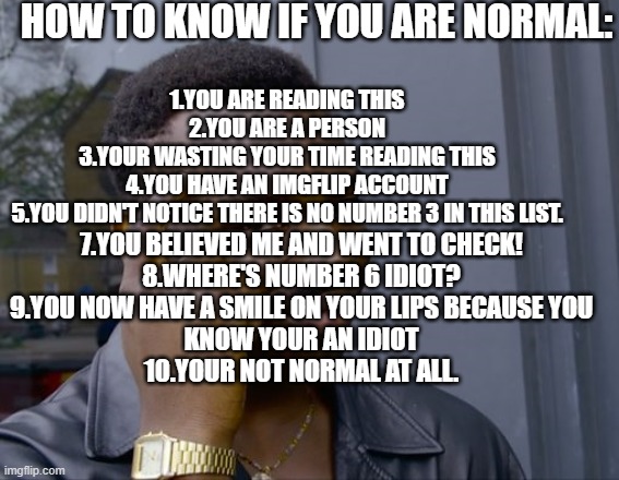 heres a meme that even myself fell off the cliff | HOW TO KNOW IF YOU ARE NORMAL:; 1.YOU ARE READING THIS
2.YOU ARE A PERSON
3.YOUR WASTING YOUR TIME READING THIS
4.YOU HAVE AN IMGFLIP ACCOUNT
5.YOU DIDN'T NOTICE THERE IS NO NUMBER 3 IN THIS LIST. 7.YOU BELIEVED ME AND WENT TO CHECK!
8.WHERE'S NUMBER 6 IDIOT?
9.YOU NOW HAVE A SMILE ON YOUR LIPS BECAUSE YOU
KNOW YOUR AN IDIOT
10.YOUR NOT NORMAL AT ALL. | image tagged in safe roll | made w/ Imgflip meme maker