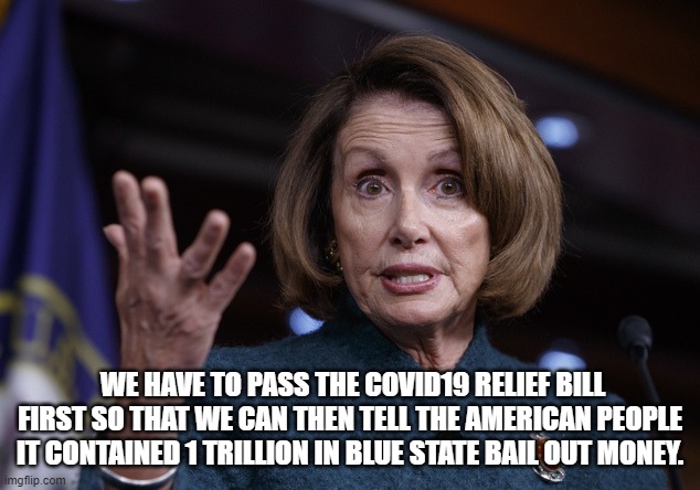 Good old Nancy Pelosi | WE HAVE TO PASS THE COVID19 RELIEF BILL FIRST SO THAT WE CAN THEN TELL THE AMERICAN PEOPLE IT CONTAINED 1 TRILLION IN BLUE STATE BAIL OUT MO | image tagged in good old nancy pelosi | made w/ Imgflip meme maker