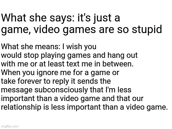 Blank White Template | What she says: it's just a game, video games are so stupid; What she means: I wish you would stop playing games and hang out with me or at least text me in between. When you ignore me for a game or take forever to reply it sends the message subconsciously that I'm less important than a video game and that our relationship is less important than a video game. | image tagged in blank white template | made w/ Imgflip meme maker