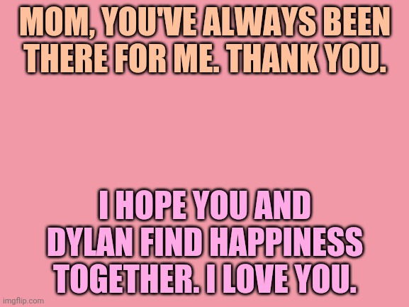 Blank White Template | MOM, YOU'VE ALWAYS BEEN THERE FOR ME. THANK YOU. I HOPE YOU AND DYLAN FIND HAPPINESS TOGETHER. I LOVE YOU. | image tagged in blank white template | made w/ Imgflip meme maker