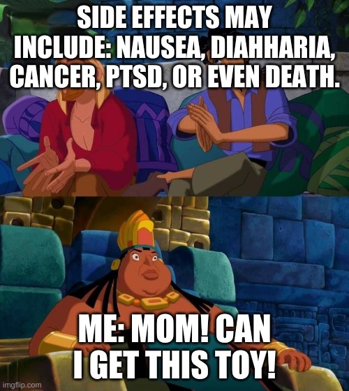 road to el dorado | SIDE EFFECTS MAY INCLUDE: NAUSEA, DIAHHARIA, CANCER, PTSD, OR EVEN DEATH. ME: MOM! CAN I GET THIS TOY! | image tagged in road to el dorado | made w/ Imgflip meme maker