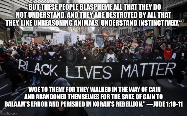 Black lives matter | “BUT THESE PEOPLE BLASPHEME ALL THAT THEY DO NOT UNDERSTAND, AND THEY ARE DESTROYED BY ALL THAT THEY, LIKE UNREASONING ANIMALS, UNDERSTAND INSTINCTIVELY.“; “WOE TO THEM! FOR THEY WALKED IN THE WAY OF CAIN AND ABANDONED THEMSELVES FOR THE SAKE OF GAIN TO BALAAM'S ERROR AND PERISHED IN KORAH'S REBELLION.” —JUDE 1:10-11 | image tagged in black lives matter | made w/ Imgflip meme maker