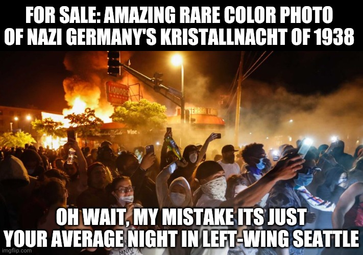 When Seattle adopts Horst-Wessel-Lied for their anthem, then you'll know their fall is complete! | FOR SALE: AMAZING RARE COLOR PHOTO OF NAZI GERMANY'S KRISTALLNACHT OF 1938; OH WAIT, MY MISTAKE ITS JUST YOUR AVERAGE NIGHT IN LEFT-WING SEATTLE | image tagged in riotersnodistancing,seattle,riots,insanity,history,nazis everywhere | made w/ Imgflip meme maker
