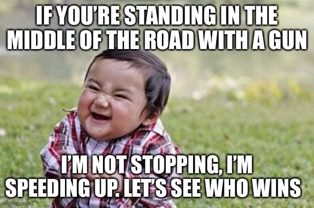 Evil Toddler Meme | IF YOU’RE STANDING IN THE MIDDLE OF THE ROAD WITH A GUN I’M NOT STOPPING, I’M SPEEDING UP. LET’S SEE WHO WINS | image tagged in memes,evil toddler | made w/ Imgflip meme maker