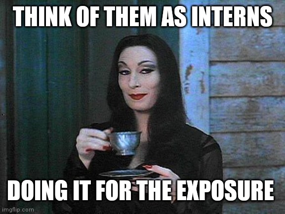 Morticia drinking tea | THINK OF THEM AS INTERNS DOING IT FOR THE EXPOSURE | image tagged in morticia drinking tea | made w/ Imgflip meme maker