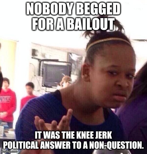 Black Girl Wat Meme | NOBODY BEGGED FOR A BAILOUT IT WAS THE KNEE JERK POLITICAL ANSWER TO A NON-QUESTION. | image tagged in memes,black girl wat | made w/ Imgflip meme maker