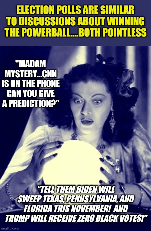 Crystal balls. Used by pollsters everywhere since 1776 | ELECTION POLLS ARE SIMILAR TO DISCUSSIONS ABOUT WINNING THE POWERBALL....BOTH POINTLESS; "MADAM MYSTERY...CNN IS ON THE PHONE CAN YOU GIVE A PREDICTION?"; "TELL THEM BIDEN WILL SWEEP TEXAS, PENNSYLVANIA, AND FLORIDA THIS NOVEMBER!  AND TRUMP WILL RECEIVE ZERO BLACK VOTES!" | image tagged in crystal ball,politics,future | made w/ Imgflip meme maker