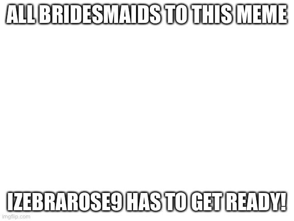 Blank White Template | ALL BRIDESMAIDS TO THIS MEME; IZEBRAROSE9 HAS TO GET READY! | image tagged in blank white template | made w/ Imgflip meme maker