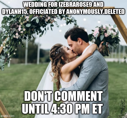 Marriage of Izebrarose9 and DylanH15 | WEDDING FOR IZEBRAROSE9 AND DYLANH15, OFFICIATED BY ANONYMOUSLY.DELETED; DON'T COMMENT UNTIL 4:30 PM ET | image tagged in wedding kiss,memes,imgflip wedding,dylanh15,izebrarose9,anonymously deleted | made w/ Imgflip meme maker