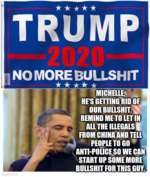 Obama started all this bullshit | MICHELLE, HE'S GETTING RID OF OUR BULLSHIT. REMIND ME TO LET IN ALL THE ILLEGALS FROM CHINA AND TELL PEOPLE TO GO ANTI-POLICE SO WE CAN START UP SOME MORE BULLSHIT FOR THIS GUY. | image tagged in vote for trump,obama is trash | made w/ Imgflip meme maker