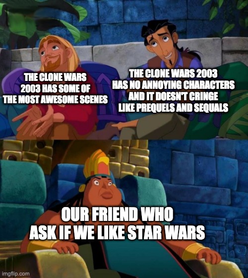 Go watch Clone Wars 2003 | THE CLONE WARS 2003 HAS NO ANNOYING CHARACTERS AND IT DOESN'T CRINGE LIKE PREQUELS AND SEQUALS; THE CLONE WARS 2003 HAS SOME OF THE MOST AWESOME SCENES; OUR FRIEND WHO ASK IF WE LIKE STAR WARS | image tagged in road to el dorado,star wars,the clone wars 2003 | made w/ Imgflip meme maker